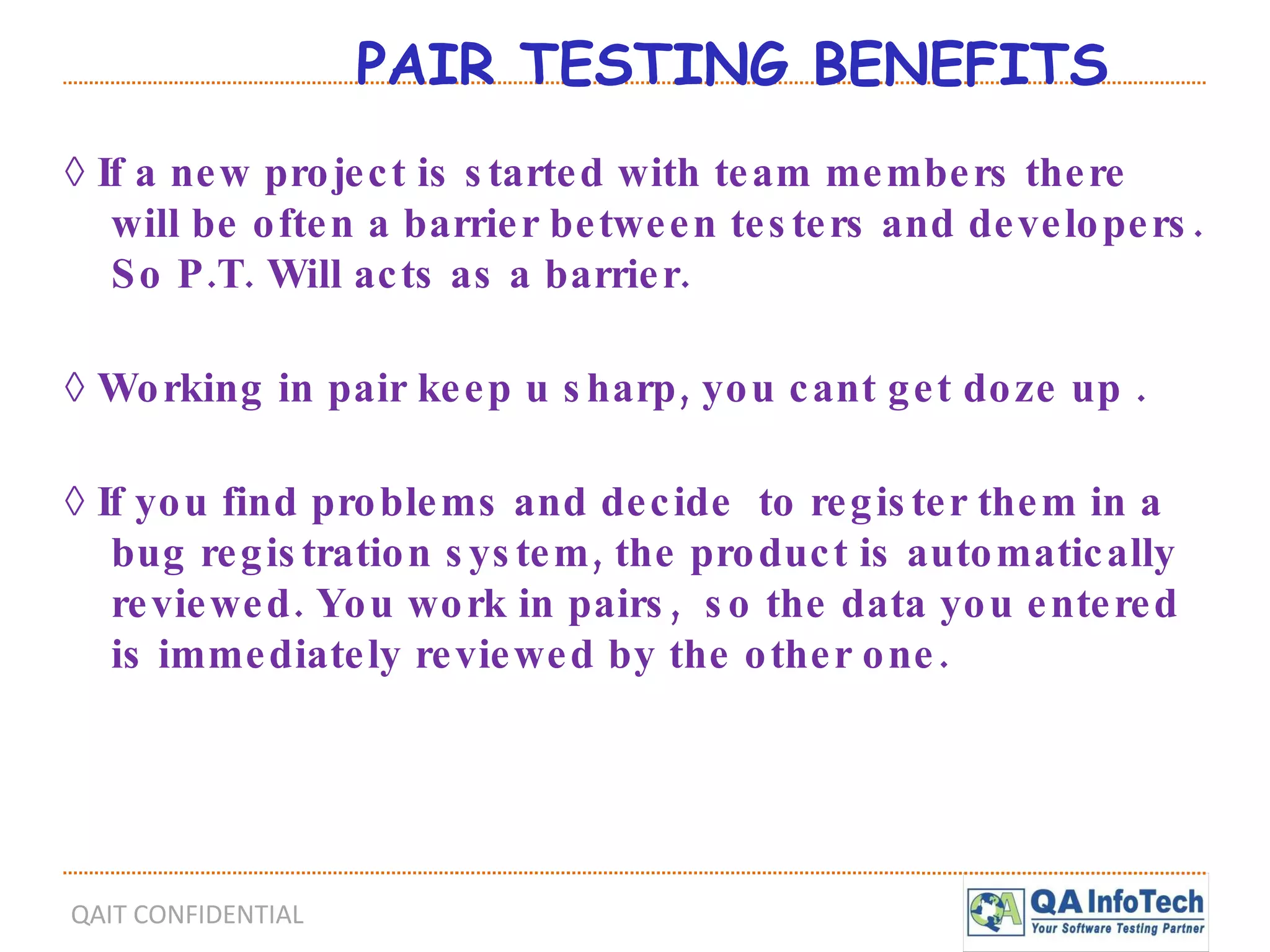 PAIR TESTING BENEFITS ◊  If a new project is started with team members there will be often a barrier between testers and developers. So P.T. Will acts as a barrier. ◊  Working in pair keep u sharp, you cant get doze up . ◊  If you find problems and decide  to register them in a bug registration system, the product is automatically reviewed. You work in pairs,  so the data you entered is immediately reviewed by the other one. 