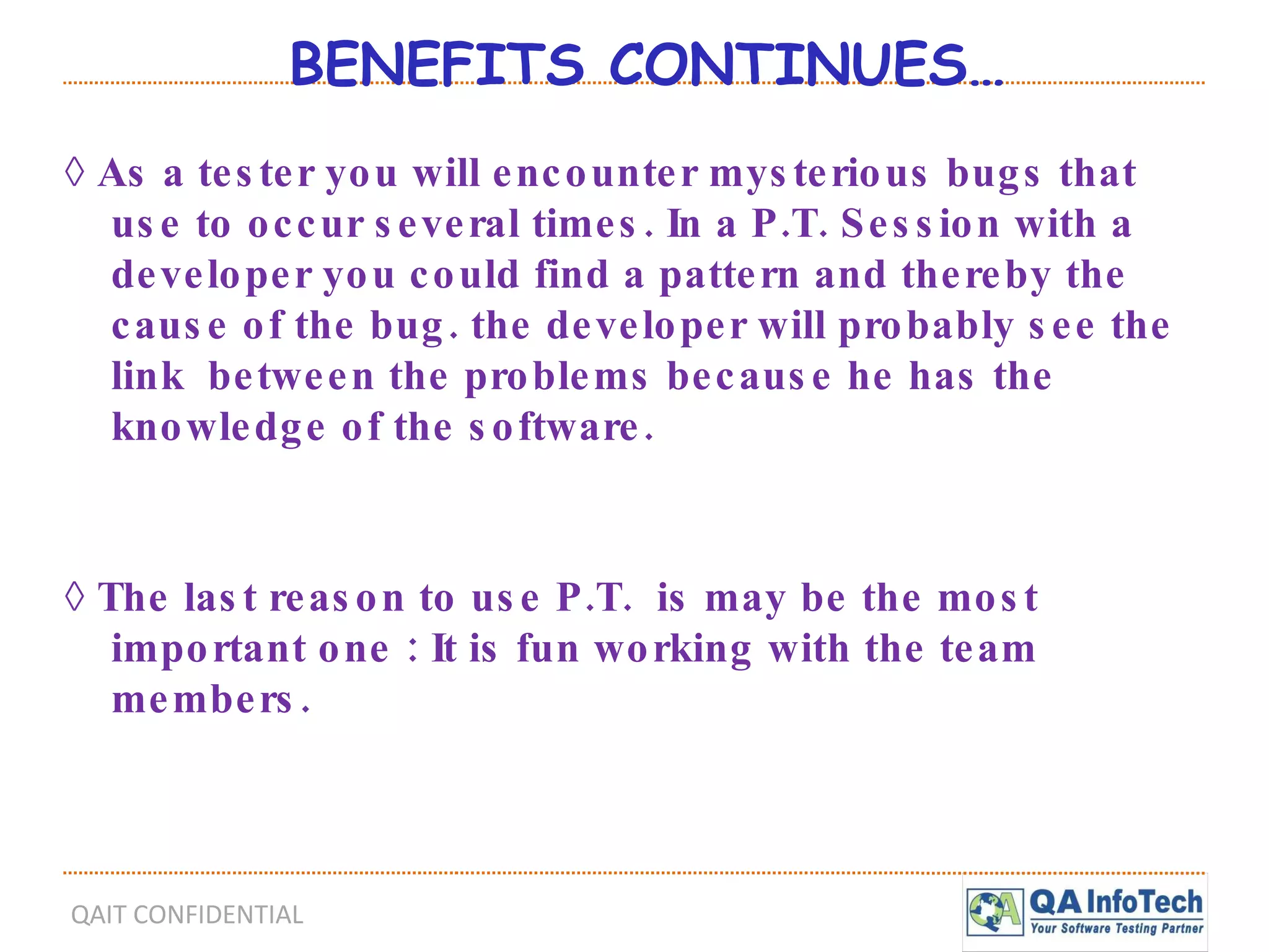 BENEFITS CONTINUES… ◊  As a tester you will encounter mysterious bugs that use to occur several times. In a P.T. Session with a developer you could find a pattern and thereby the cause of the bug. the developer will probably see the link  between the problems because he has the knowledge of the software. ◊  The last reason to use P.T.  is may be the most important one : It is fun working with the team members. 