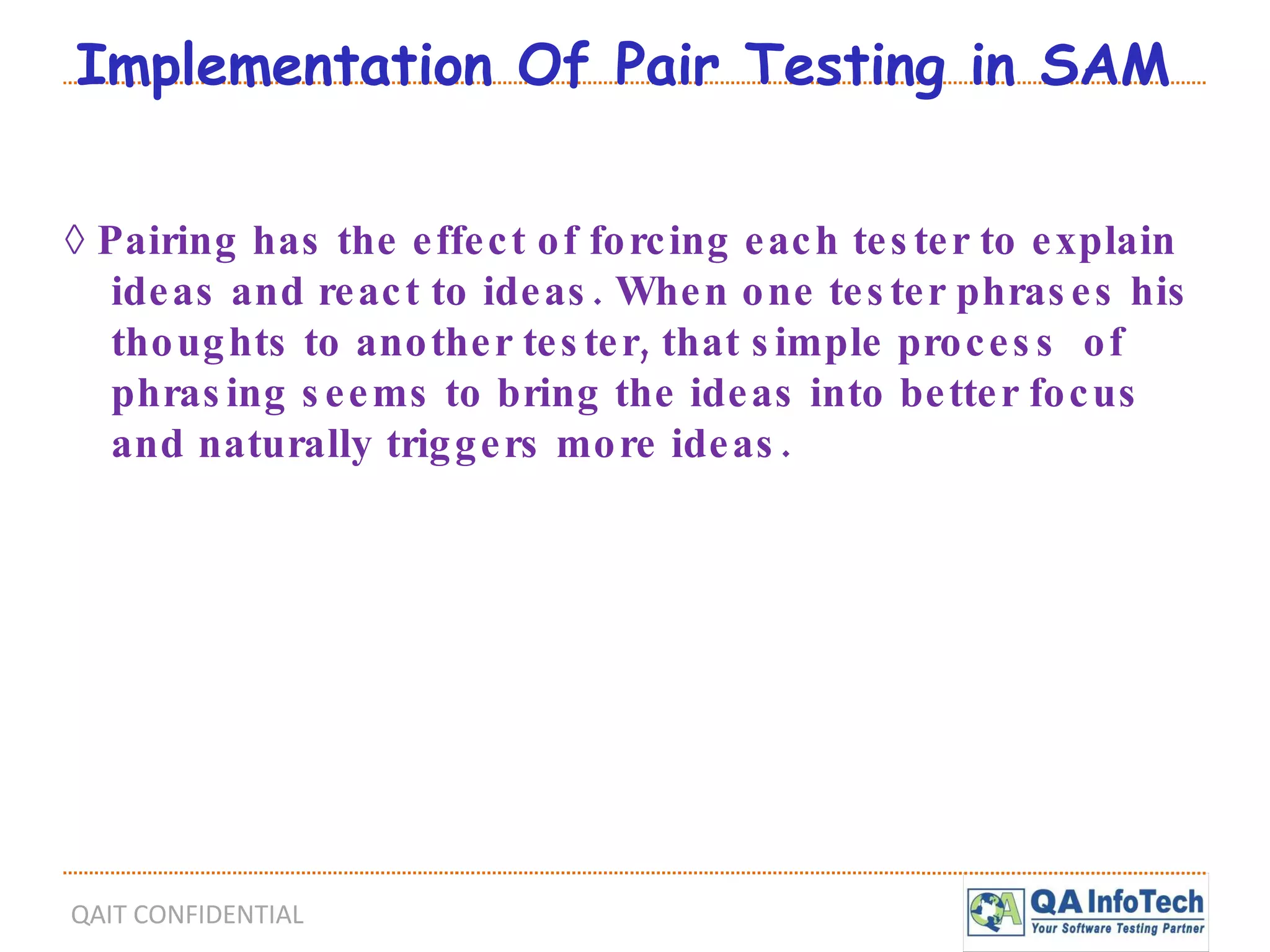 Implementation Of Pair Testing in SAM ◊  Pairing has the effect of forcing each tester to explain ideas and react to ideas. When one tester phrases his thoughts to another tester, that simple process  of phrasing seems to bring the ideas into better focus and naturally triggers more ideas. 