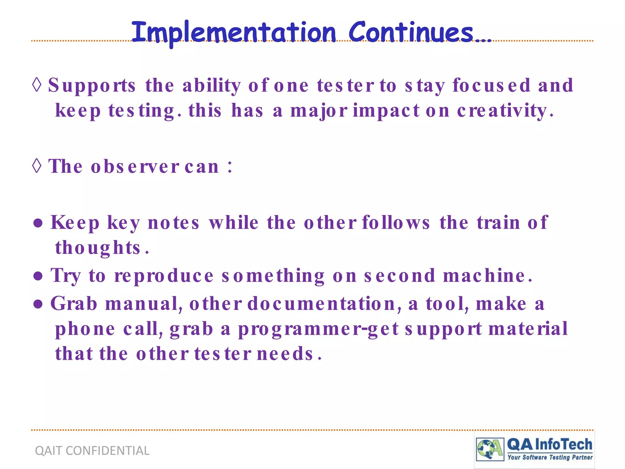 Implementation Continues… ◊  Supports the ability of one tester to stay focused and keep testing. this has a major impact on creativity. ◊  The observer can : ●  Keep key notes while the other follows the train of thoughts. ●  Try to reproduce something on second machine. ●  Grab manual, other documentation, a tool, make a phone call, grab a programmer-get support material that the other tester needs. 