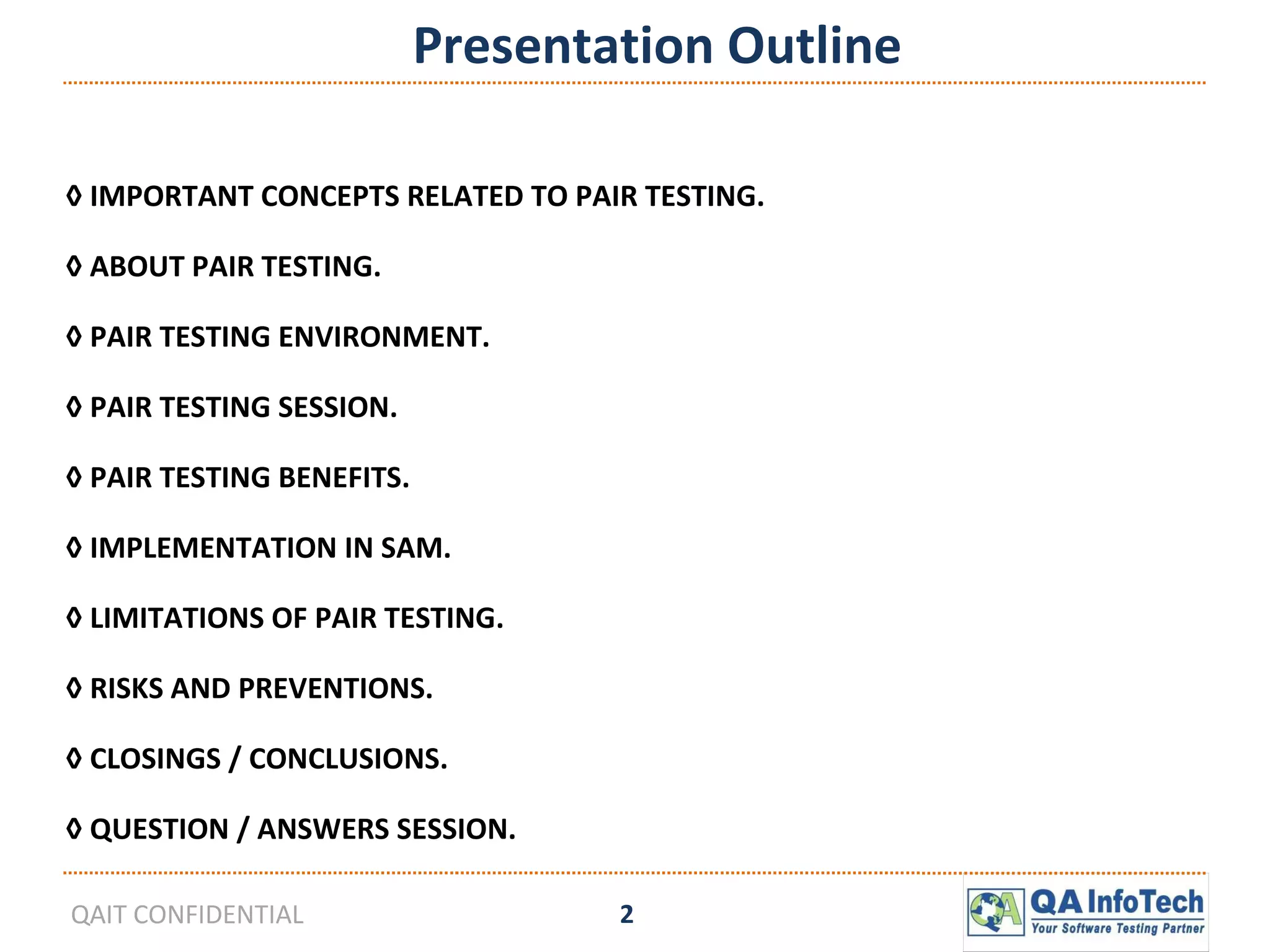 Presentation Outline ◊  IMPORTANT CONCEPTS RELATED TO PAIR TESTING. ◊  ABOUT PAIR TESTING. ◊  PAIR TESTING ENVIRONMENT. ◊  PAIR TESTING SESSION. ◊  PAIR TESTING BENEFITS. ◊  IMPLEMENTATION IN SAM. ◊  LIMITATIONS OF PAIR TESTING. ◊  RISKS AND PREVENTIONS. ◊  CLOSINGS / CONCLUSIONS. ◊  QUESTION / ANSWERS SESSION. 