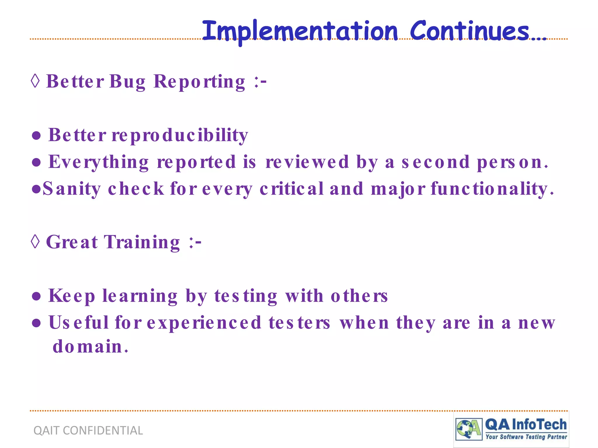 Implementation Continues… ◊  Better Bug Reporting :- ●  Better reproducibility ●  Everything reported is reviewed by a second person. ● Sanity check for every critical and major functionality. ◊  Great Training :- ●  Keep learning by testing with others ●  Useful for experienced testers when they are in a new domain. 