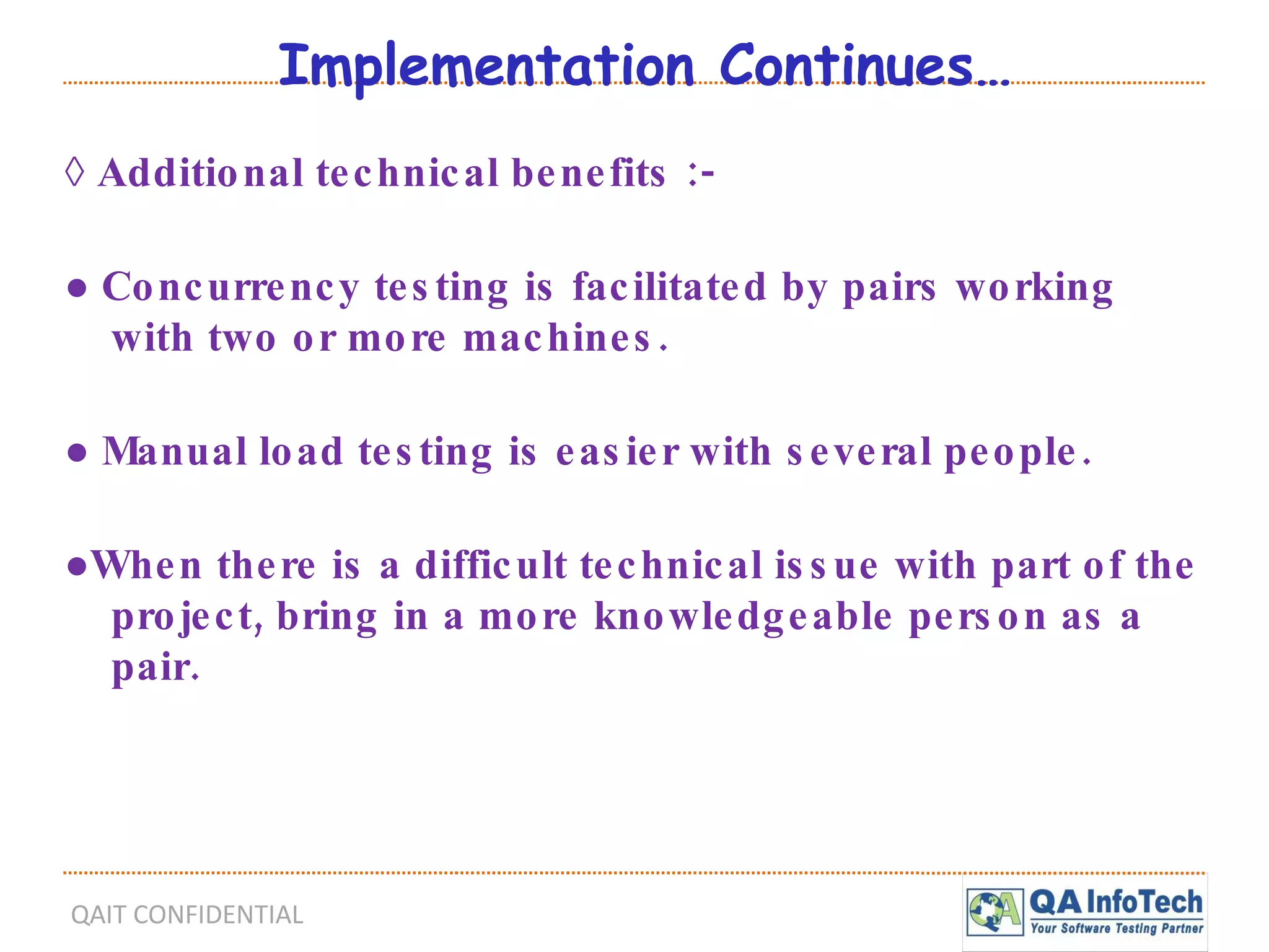 Implementation Continues… ◊  Additional technical benefits :- ●  Concurrency testing is facilitated by pairs working with two or more machines. ●  Manual load testing is easier with several people. ● When there is a difficult technical issue with part of the project, bring in a more knowledgeable person as a pair. 