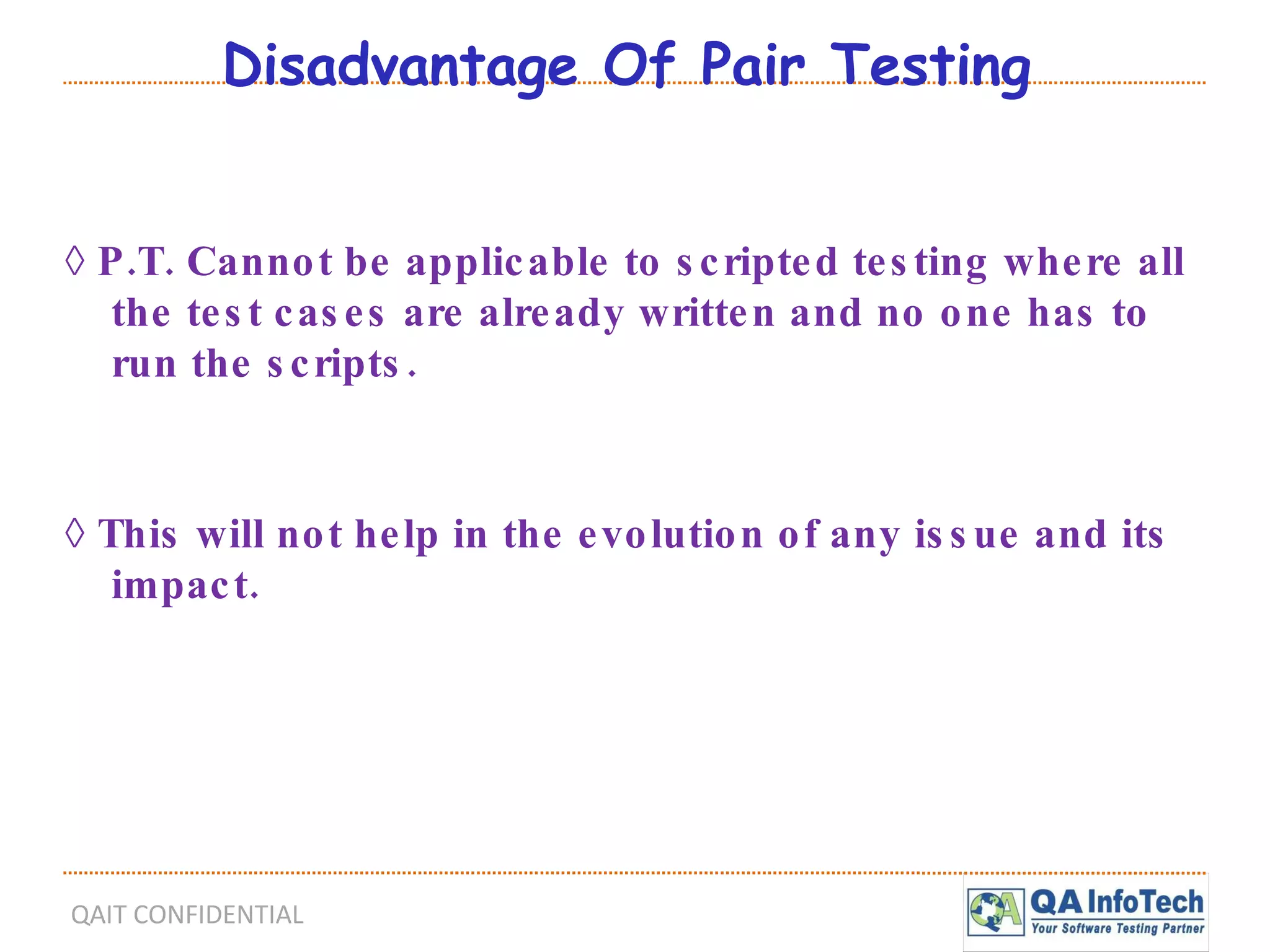 Disadvantage Of Pair Testing ◊  P.T. Cannot be applicable to scripted testing where all the test cases are already written and no one has to run the scripts. ◊  This will not help in the evolution of any issue and its impact. 