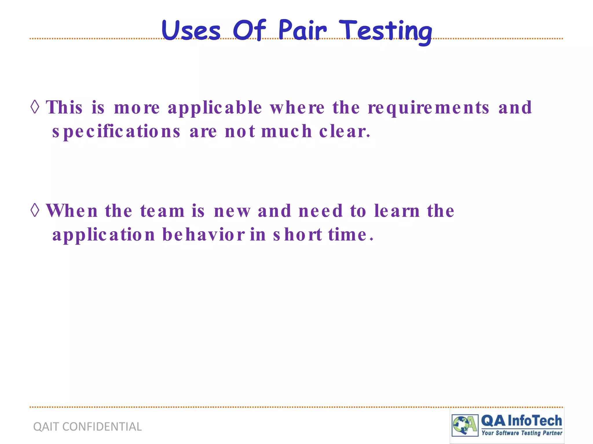 Uses Of Pair Testing ◊  This is more applicable where the requirements and specifications are not much clear. ◊  When the team is new and need to learn the application behavior in short time. 