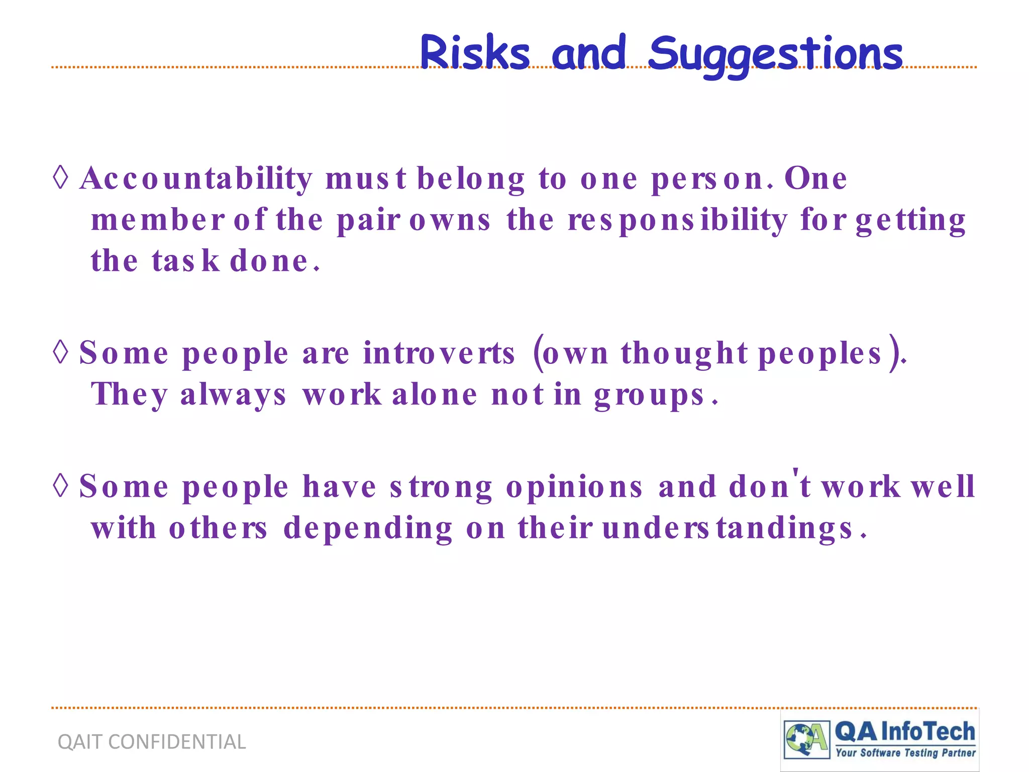 Risks and Suggestions ◊  Accountability must belong to one person. One member of the pair owns the responsibility for getting the task done. ◊  Some people are introverts (own thought peoples). They always work alone not in groups. ◊  Some people have strong opinions and don't work well with others depending on their understandings. 