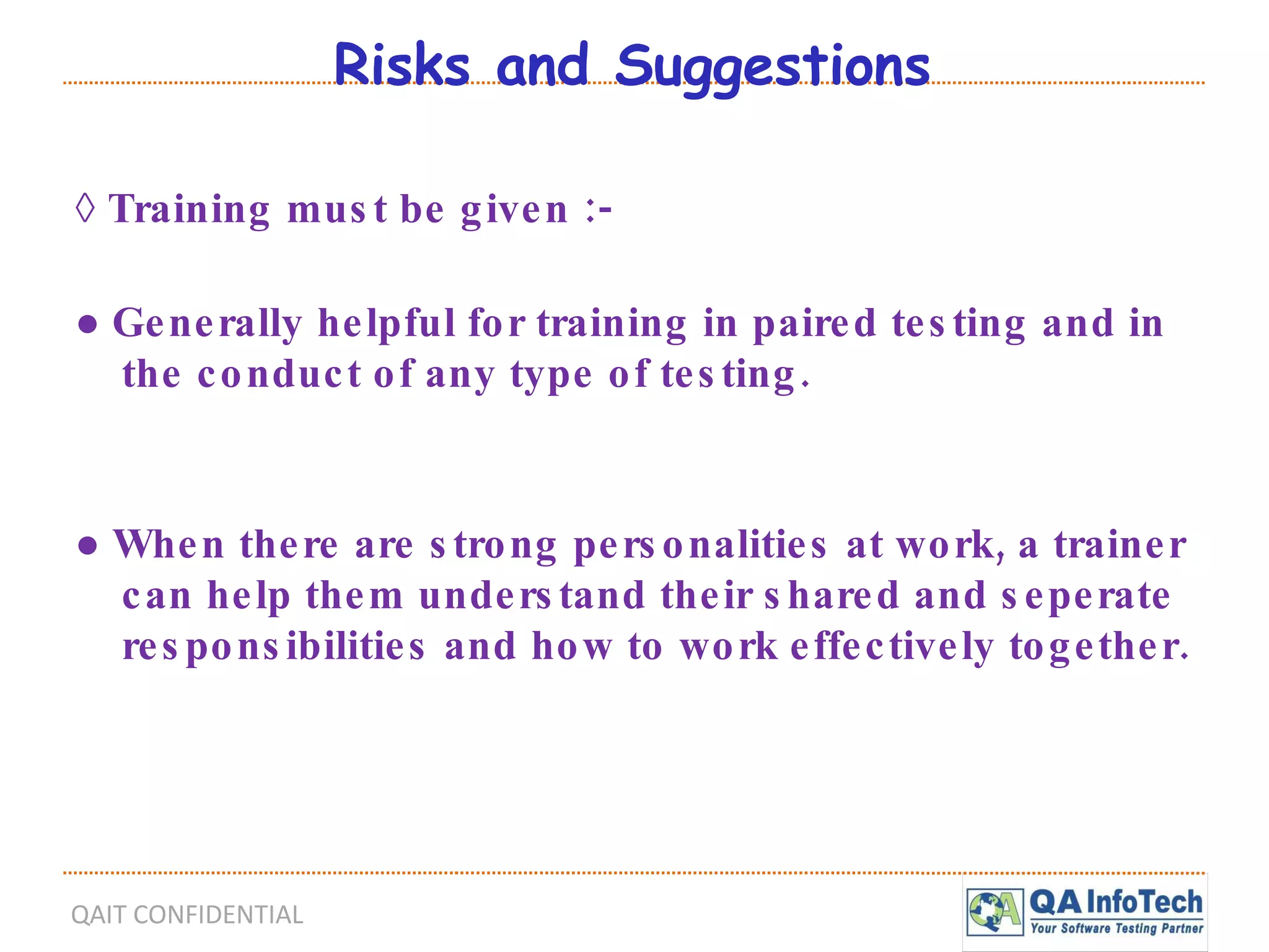 Risks and Suggestions ◊  Training must be given :- ●  Generally helpful for training in paired testing and in the conduct of any type of testing. ●  When there are strong personalities at work, a trainer can help them understand their shared and seperate responsibilities and how to work effectively together. 