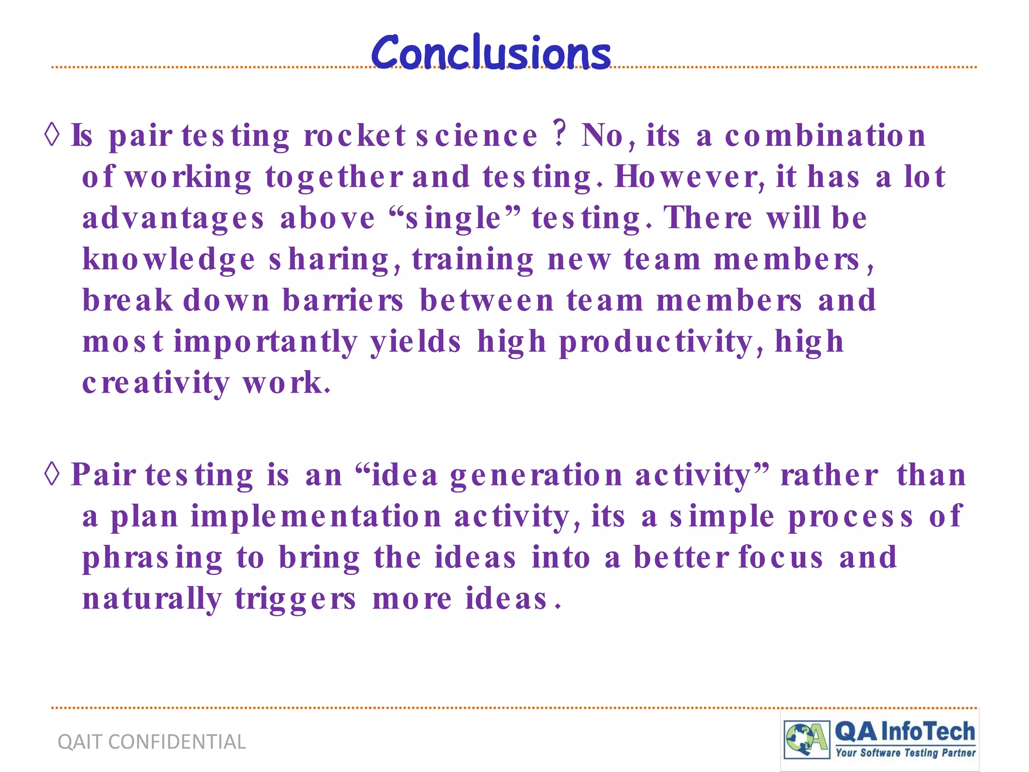Conclusions ◊  Is pair testing rocket science ? No, its a combination of working together and testing. However, it has a lot advantages above “single” testing. There will be knowledge sharing, training new team members, break down barriers between team members and most importantly yields high productivity, high creativity work. ◊  Pair testing is an “idea generation activity” rather  than a plan implementation activity, its a simple process of phrasing to bring the ideas into a better focus and naturally triggers more ideas. 