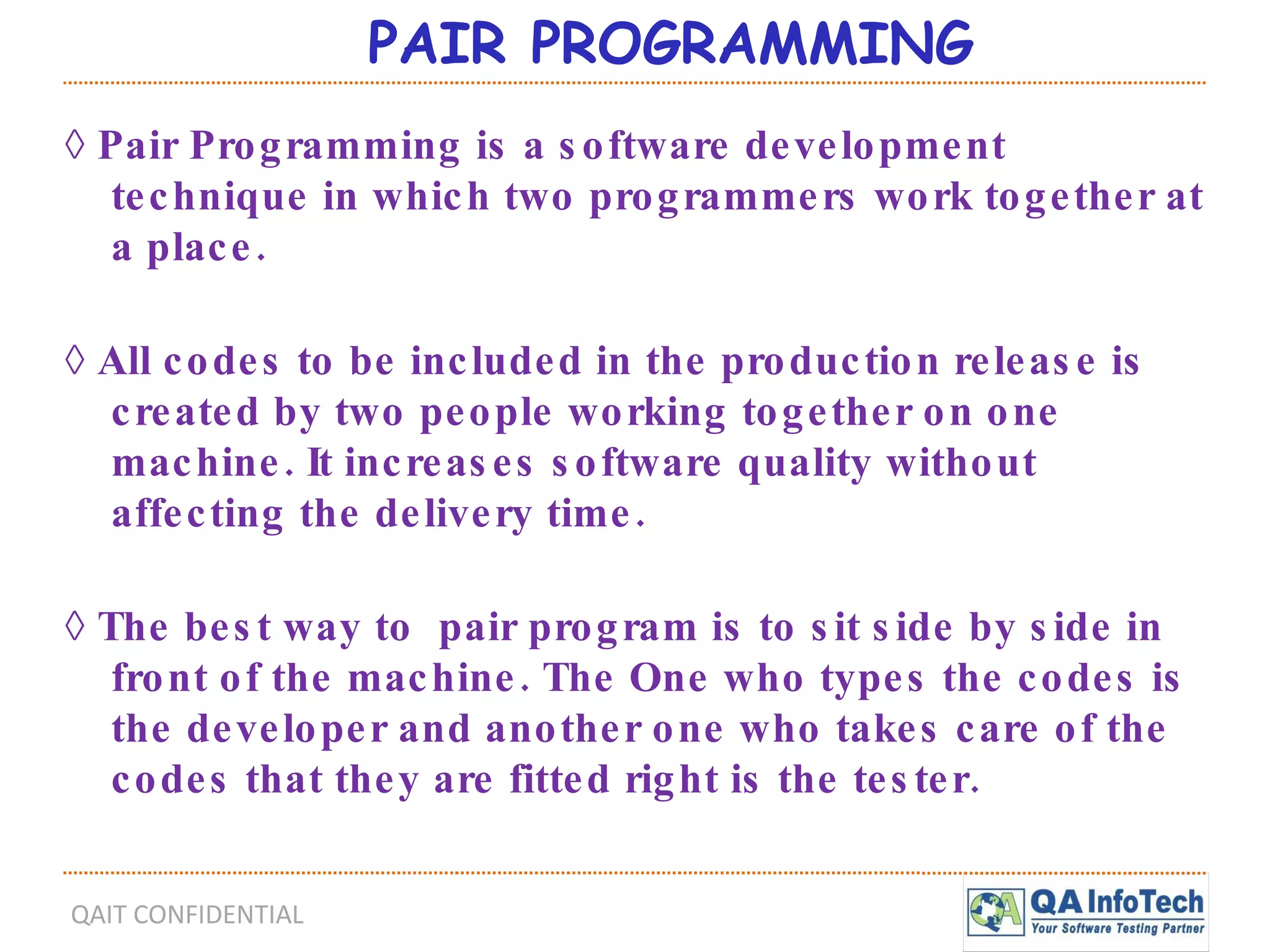PAIR PROGRAMMING ◊  Pair Programming is a software development technique in which two programmers work together at a place. ◊  All codes to be included in the production release is created by two people working together on one machine. It increases software quality without affecting the delivery time. ◊  The best way to  pair program is to sit side by side in front of the machine. The One who types the codes is the developer and another one who takes care of the codes that they are fitted right is the tester. 