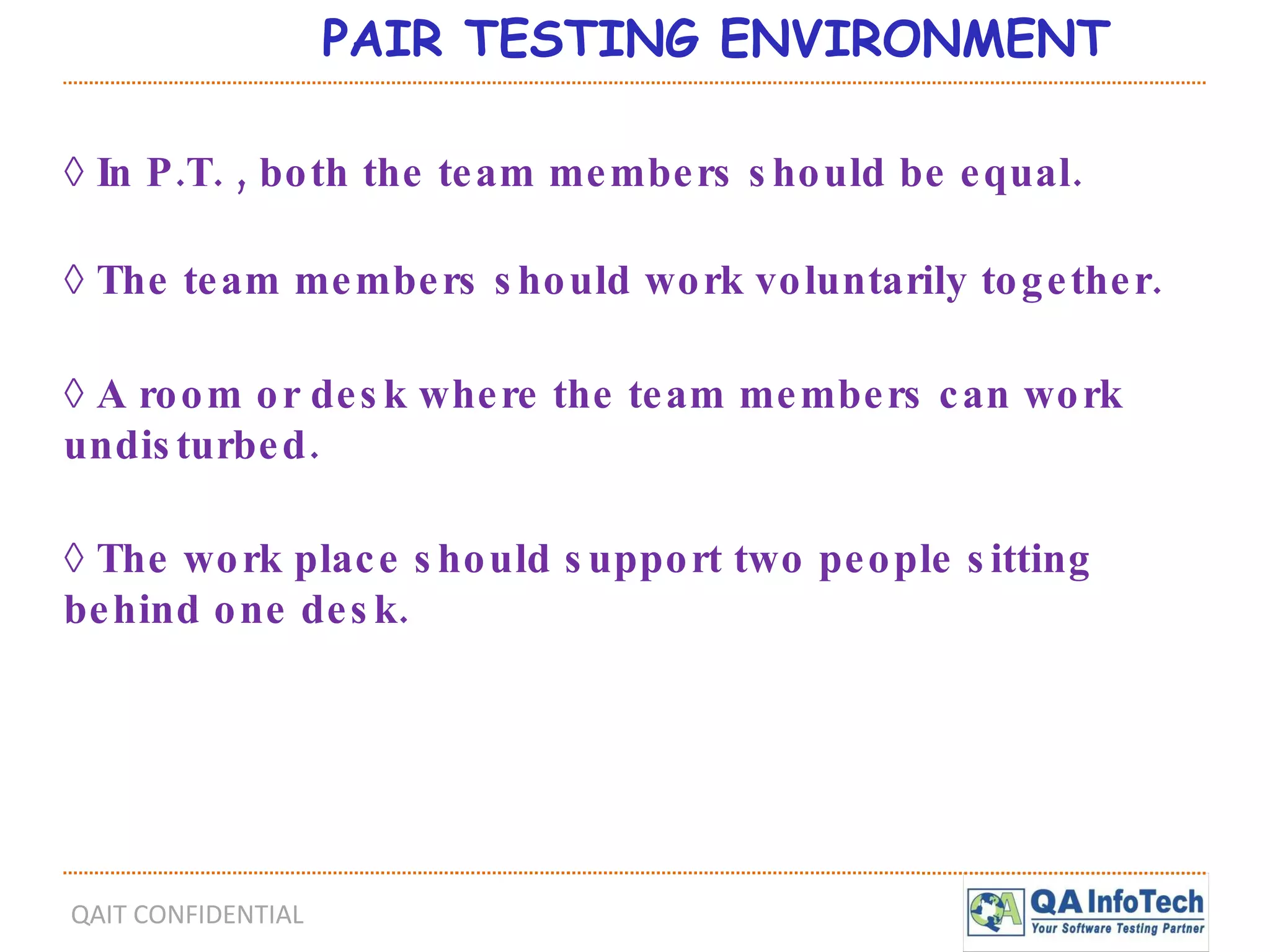 PAIR TESTING ENVIRONMENT ◊  In P.T. , both the team members should be equal. ◊  The team members should work voluntarily together. ◊  A room or desk where the team members can work  undisturbed. ◊  The work place should support two people sitting behind one desk. 