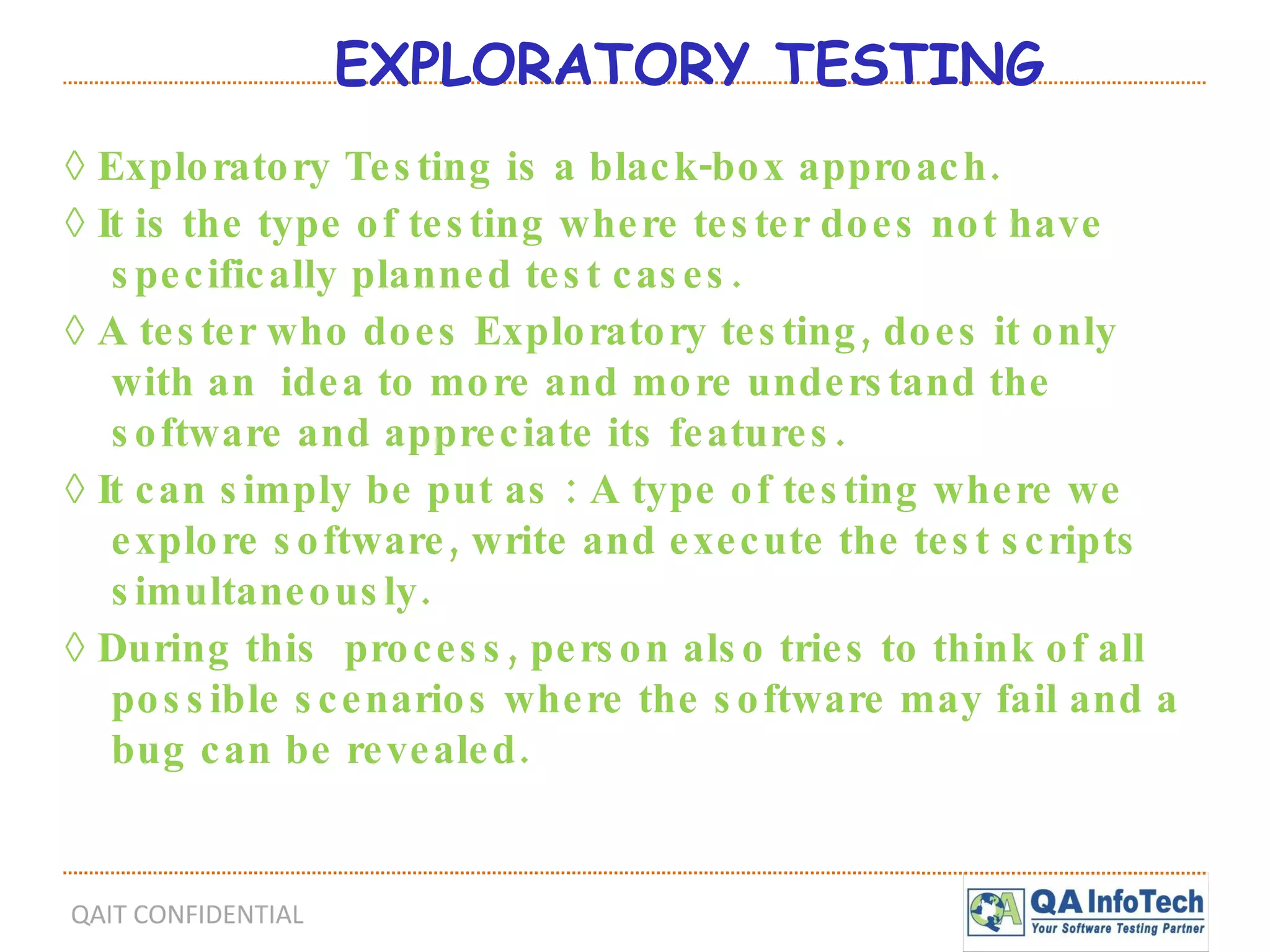 EXPLORATORY TESTING ◊  Exploratory Testing is a black-box approach. ◊  It is the type of testing where tester does not have specifically planned test cases. ◊  A tester who does Exploratory testing, does it only with an  idea to more and more understand the software and appreciate its features. ◊  It can simply be put as : A type of testing where we explore software, write and execute the test scripts simultaneously. ◊  During this  process, person also tries to think of all possible scenarios where the software may fail and a bug can be revealed. 