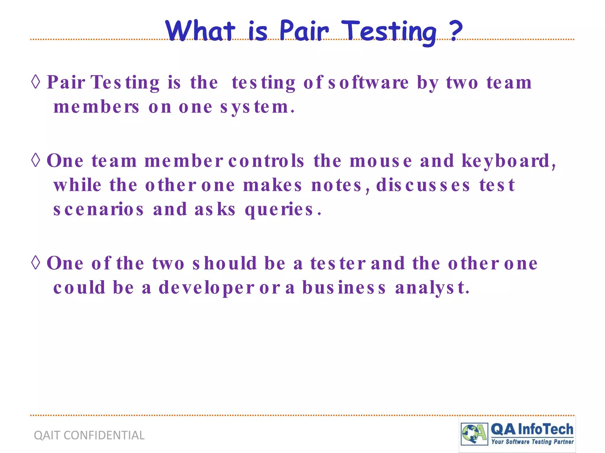 What is Pair Testing ? ◊  Pair Testing is the  testing of software by two team members on one system. ◊  One team member controls the mouse and keyboard, while the other one makes notes, discusses test scenarios and asks queries. ◊  One of the two should be a tester and the other one could be a developer or a business analyst. 