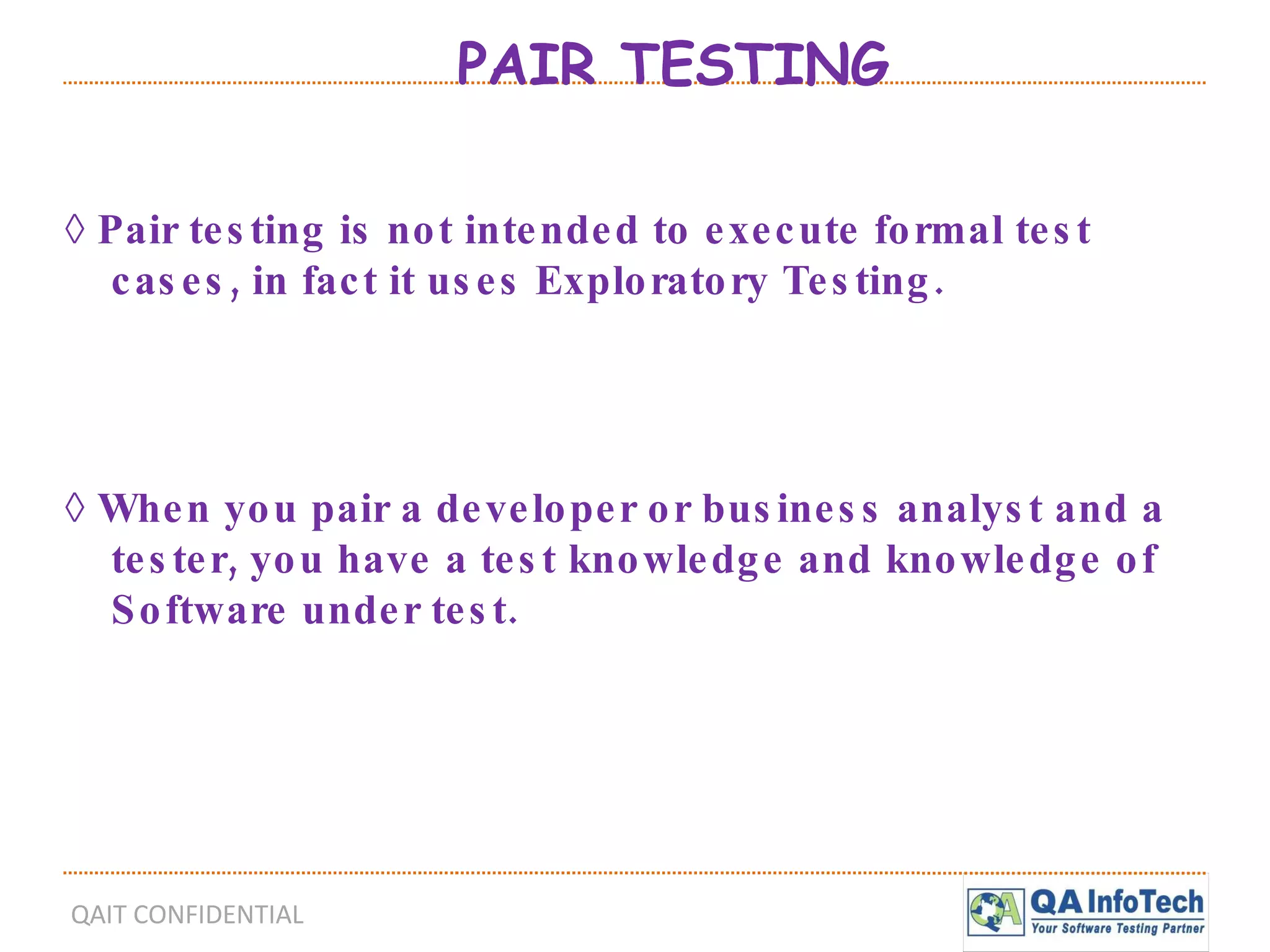 PAIR TESTING ◊  Pair testing is not intended to execute formal test cases, in fact it uses Exploratory Testing. ◊  When you pair a developer or business analyst and a tester, you have a test knowledge and knowledge of Software under test.  