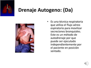 Drenaje Autogeno: (Da)
• Es una técnica respiratoria
que utiliza el flujo aéreo
espiratorio para movilizar
secreciones bronquiales.
Este es un método de
autodrenaje por que
puede ser ejecutado
independientemente por
el paciente en posición
sentado.
 
