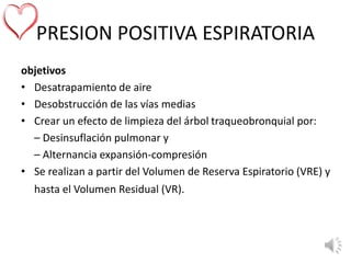 PRESION POSITIVA ESPIRATORIA
objetivos
• Desatrapamiento de aire
• Desobstrucción de las vías medias
• Crear un efecto de limpieza del árbol traqueobronquial por:
– Desinsuflación pulmonar y
– Alternancia expansión-compresión
• Se realizan a partir del Volumen de Reserva Espiratorio (VRE) y
hasta el Volumen Residual (VR).
 