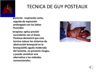 TECNICA DE GUY POSTEAUX
paciente: inspiración corta,
seguida de espiración
prolongada con los labios
fruncidos
terapista: aplica presión
ascendente con el brazo.
Postiaux demostró que esta
tecnica reduce los síntomas de
obstrucción bronquial en la
bronquiolitis aguda moderada
del lactante, no presenta riesgos,
y puede constituir una
alternativa a los métodos
convencionales.
 