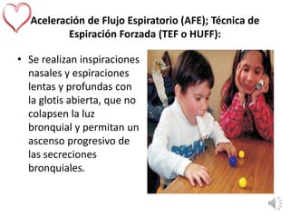 Aceleración de Flujo Espiratorio (AFE); Técnica de
Espiración Forzada (TEF o HUFF):
• Se realizan inspiraciones
nasales y espiraciones
lentas y profundas con
la glotis abierta, que no
colapsen la luz
bronquial y permitan un
ascenso progresivo de
las secreciones
bronquiales.
 