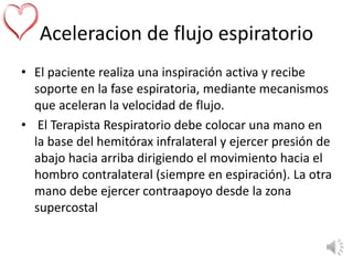 Aceleracion de flujo espiratorio
• El paciente realiza una inspiración activa y recibe
soporte en la fase espiratoria, mediante mecanismos
que aceleran la velocidad de flujo.
• El Terapista Respiratorio debe colocar una mano en
la base del hemitórax infralateral y ejercer presión de
abajo hacia arriba dirigiendo el movimiento hacia el
hombro contralateral (siempre en espiración). La otra
mano debe ejercer contraapoyo desde la zona
supercostal
 