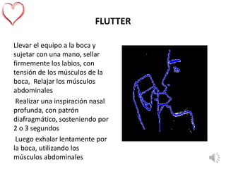 FLUTTER
Llevar el equipo a la boca y
sujetar con una mano, sellar
firmemente los labios, con
tensión de los músculos de la
boca, Relajar los músculos
abdominales
Realizar una inspiración nasal
profunda, con patrón
diafragmático, sosteniendo por
2 o 3 segundos
Luego exhalar lentamente por
la boca, utilizando los
músculos abdominales
 