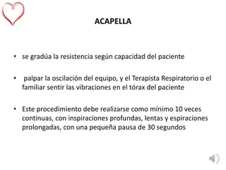ACAPELLA
• se gradúa la resistencia según capacidad del paciente
• palpar la oscilación del equipo, y el Terapista Respiratorio o el
familiar sentir las vibraciones en el tórax del paciente
• Este procedimiento debe realizarse como mínimo 10 veces
continuas, con inspiraciones profundas, lentas y espiraciones
prolongadas, con una pequeña pausa de 30 segundos
 