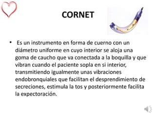 CORNET
• Es un instrumento en forma de cuerno con un
diámetro uniforme en cuyo interior se aloja una
goma de caucho que va conectada a la boquilla y que
vibran cuando el paciente sopla en si interior,
transmitiendo igualmente unas vibraciones
endobronquiales que facilitan el desprendimiento de
secreciones, estimula la tos y posteriormente facilita
la expectoración.
 