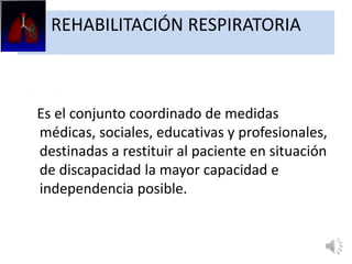 REHABILITACIÓN RESPIRATORIA
OMS:
Es el conjunto coordinado de medidas
médicas, sociales, educativas y profesionales,
destinadas a restituir al paciente en situación
de discapacidad la mayor capacidad e
independencia posible.
 