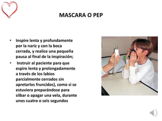 MASCARA O PEP
• Inspire lenta y profundamente
por la nariz y con la boca
cerrada, y realice una pequeña
pausa al final de la inspiración;
• Instruir al paciente para que
espire lenta y prolongadamente
a través de los labios
parcialmente cerrados sin
apretarlos fruncidos), como si se
estuviera preparándose para
silbar o apagar una vela, durante
unos cuatro o seis segundos
 