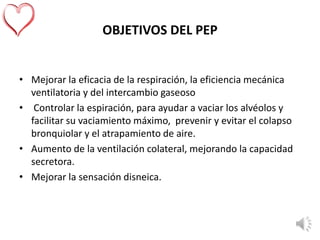 OBJETIVOS DEL PEP
• Mejorar la eficacia de la respiración, la eficiencia mecánica
ventilatoria y del intercambio gaseoso
• Controlar la espiración, para ayudar a vaciar los alvéolos y
facilitar su vaciamiento máximo, prevenir y evitar el colapso
bronquiolar y el atrapamiento de aire.
• Aumento de la ventilación colateral, mejorando la capacidad
secretora.
• Mejorar la sensación disneica.
 