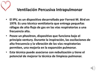 Ventilación Percusiva Intrapulmonar
• El IPV, es un dispositivo desarrollado por Forrest M. Bird en
1979. Es una técnica ventilatoria que entrega pequeñas
ráfagas de alto flujo de gas en las vías respiratorias a una
frecuencia alta.
• Posee un phasitron, dispositivo que funciona bajo el
principio ventury. Durante la inspiración, las oscilaciones de
alta frecuencia y la vibración de las vías respiratorias
permiten, una mejoría en la expansión pulmonar.
• Esta técnica puede asociarse con nebulización y tiene el
potencial de mejorar la técnica de limpieza pulmonar.
 