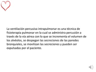 La ventilación percusiva intrapulmonar es una técnica de
fisioterapia pulmonar en la cual se administra percusión a
través de la vía aérea con lo que se incrementa el volumen de
los alvéolos, se despegan las secreciones de las paredes
bronquiales, se movilizan las secreciones y pueden ser
expulsadas por el paciente.
 