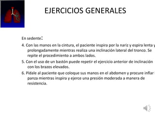 EJERCICIOS GENERALES
En sedente:
4. Con las manos en la cintura, el paciente inspira por la nariz y espira lenta y
prolongadamente mientras realiza una inclinación lateral del tronco. Se
repite el procedimiento a ambos lados.
5. Con el uso de un bastón puede repetir el ejercicio anterior de inclinación
con los brazos elevados.
6. Pídale al paciente que coloque sus manos en el abdomen y procure inflar l
panza mientras inspira y ejerce una presión moderada a manera de
resistencia.
 