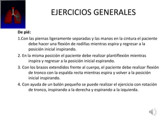 EJERCICIOS GENERALES
De pié:
1.Con las piernas ligeramente separadas y las manos en la cintura el paciente
debe hacer una flexión de rodillas mientras espira y regresar a la
posición inicial inspirando.
2. En la misma posición el paciente debe realizar plantiflexión mientras
inspira y regresar a la posición inicial espirando.
3. Con los brazos extendidos frente al cuerpo, el paciente debe realizar flexión
de tronco con la espalda recta mientras espira y volver a la posición
inicial inspirando.
4. Con ayuda de un balón pequeño se puede realizar el ejercicio con rotación
de tronco, inspirando a la derecha y espirando a la izquierda.
 