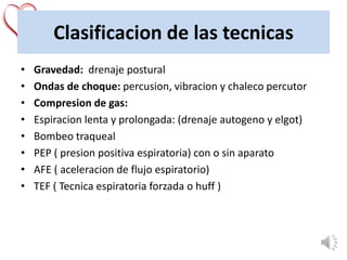 Clasificacion de las tecnicas
• Gravedad: drenaje postural
• Ondas de choque: percusion, vibracion y chaleco percutor
• Compresion de gas:
• Espiracion lenta y prolongada: (drenaje autogeno y elgot)
• Bombeo traqueal
• PEP ( presion positiva espiratoria) con o sin aparato
• AFE ( aceleracion de flujo espiratorio)
• TEF ( Tecnica espiratoria forzada o huff )
 