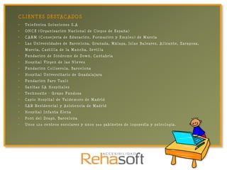 C L I EN TES DESTA C A DO S
•   Telefónica Soluciones S.A
•   ONCE (Organización Nacional de Ciegos de España)
•   CARM (Consejería de Educación, Formación y Empleo) de Murcia
•   Las Universidades de Barcelona, Granada, Málaga, Islas Baleares, Alicante, Zaragoza,
    Murcia, Castilla de la Mancha, Sevilla
•   Fundación de Síndrome de Down, Cantabria
•   Hospital Virgen de las Nieves
•   Fundación Collserola, Barcelona
•   Hospital Universitario de Guadalajara
•   Fundación Parc Taulí
•   Sanitas SA Hospitales
•   Technosite – Grupo Fundosa
•   Capio Hospital de Valdemoro de Madrid
•   SAR Residencial y Asistencia de Madrid
•   Hospital Infanta Elena
•   Pont del Dragó, Barcelona
•   Unos 120 centros escolares y unos 300 gabinetes de logopedia y psicología.
 