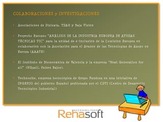 COLABORACIONES y INVESTIGACIONES

•   A s o c i a c i o n e s d e D i s l e x i a , T DA H y B aj a V i s i ó n


•   P r o y e c t o E u r o p e o “ A N Á L I S I S DE L A I N D U S T R I A E U R OPE A DE AY U DA S
    TÉCNICAS TIC” para la unidad de e -inclusión de la Comisión Europea en
    c o l a b o r a c i ó n c o n l a A s o c i a c i ó n p a r a e l Av a n c e d e l a s Te c n o l o g í a s d e A p o y o e n
    E u r o p a ( A A AT E )


•   E l I n s t i t u t o d e B i o m e c á n i c a d e Va l e n c i a y l a e m p r e s a “ Ne x t G e n e r a t i o n f o r
    a l l ” ( N G 4 a l l , Pa í s e s B aj o s ) .


•   Te c h n o s i t e , e m p r e s a t e c n o l ó g i c a d e G r u p o Fu n d o s a e n u n a i n i c i a t i v a d e
    I N G E N IO d e l g o b i e r n o E s p a ñ o l g e s t i o n a d a p o r e l C D T I ( C e n t r o d e D e s a r r o l l o
    Te c n o l ó g i c o I n d u s t r i a l )
 