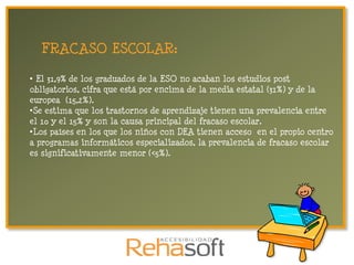 FRACASO ESCOLAR:

• El 31,9% de los graduados de la ESO no acaban los estudios post
obligatorios, cifra que está por encima de la media estatal (31%) y de la
europea (15,2%).
•Se estima que los trastornos de aprendizaje tienen una prevalencia entre
el 10 y el 15% y son la causa principal del fracaso escolar.
•Los países en los que los niños con DEA tienen acceso en el propio centro
a programas informáticos especializados, la prevalencia de fracaso escolar
es significativamente menor (<5%).
 