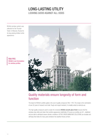 12
LONG-LASTING UTILITY
LOOKING GOOD AGAINST ALL ODDS
Quality materials ensure longevity of form and
function
The basis for REHAU’s profile quality is the use of quality compound, RAU – PVC.The recipe is the culmination
of over 50 years of research and trials.Tough and impact resistant, it is ideally suited to external use.
The high quality compound used to create the renowned REHAU smooth gloss finish ensures that the
windows stay white and retain their pristine appearance indefinitely. Of course our profiles are UV – stabilized
and are able to withstand severe climatic conditions.ACTIVE GREEN WINDOWS SOLUTIONS are durable and
will keep their looks for many years whatever the weather throws at them.
REHAU window system was
selected for the Triumph
Tower in Moscow, Russia for
its long-lasting brilliant white
appearance.
RAU-PVC:
REHAU’s own formulation
for window profiles
 