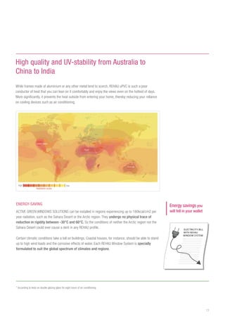 13
ENERGY-SAVING
ACTIVE GREEN WINDOWS SOLUTIONS can be installed in regions experiencing up to 180kcal/cm2 per
year radiation, such as the Sahara Desert or the Arctic region. They undergo no physical trace of
reduction in rigidity between -30°C and 60°C. So the conditions of neither the Arctic region nor the
Sahara Desert could ever cause a dent in any REHAU profile.
Certain climatic conditions take a toll on buildings. Coastal houses, for instance, should be able to stand
up to high wind loads and the corrosive effects of water. Each REHAU Window System is specially
formulated to suit the global spectrum of climates and regions.
Energy savings you
will fell in your wallet
High quality and UV-stability from Australia to
China to India
While frames made of aluminium or any other metal tend to scorch, REHAU uPVC is such a poor
conductor of heat that you can lean on it comfortably and enjoy the views even on the hottest of days.
More significantly, it prevents the heat outside from entering your home, thereby reducing your reliance
on cooling devices such as air conditioning.
* According to tests on double glazing glass for eight hours of air conditioning
United States
Egypt
Australia
Radiation scale
high low
 