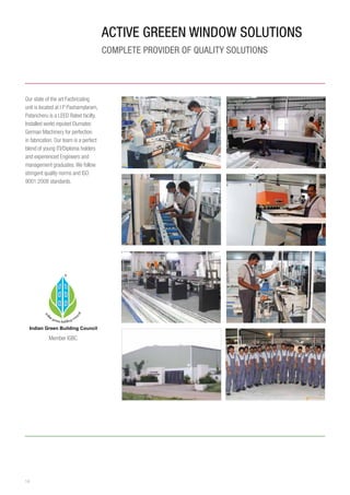 14
ACTIVE GREEEN WINDOW Solutions
COMPLETE PROVIDER OF QUALITY SOLUTIONS
Our state of the art Facbricating
unit is located at I P Pashamylaram,
Patancheru is a LEED Rated facilty.
Installed world reputed Elumatec
German Machinery for perfection
in fabrication. Our team is a perfect
blend of young ITI/Diploma holders
and experienced Engineers and
management graduates.We follow
stringent quality norms and ISO
9001:2008 standards.
Member IGBC
 