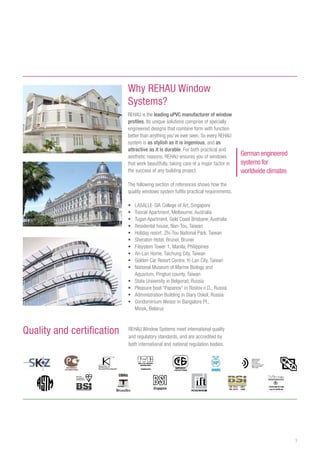 3
REHAU Window Systems meet international quality
and regulatory standards, and are accredited by
both international and national regulation bodies.
Quality and certification
Why REHAU Window
Systems?
REHAU is the leading uPVC manufacturer of window
profiles. Its unique solutions comprise of specially
engineered designs that combine form with function
better than anything you’ve ever seen. So every REHAU
system is as stylish as it is ingenious, and as
attractive as it is durable. For both practical and
aesthetic reasons, REHAU ensures you of windows
that work beautifully, taking care of a major factor in
the success of any building project.
The following section of references shows how the
quality windows system fulfils practical requirements.
•	 LASALLE-SIA College of Art, Singapore
•	 Toorak Apartment, Melbourne, Australia
•	 Tugan Apartment, Gold Coast Brisbane, Australia
•	 Residental house, Nan-Tou, Taiwan
•	 Holiday resort, Zhi-Tou National Park, Taiwan
•	 Sheraton Hotel, Brunei, Brunei
•	 Filsystem Tower 1, Manila, Philippines
•	 An-Lan Home, Taichung City, Taiwan
•	 Golden Car Resort Centre, Yi-Lan City, Taiwan
•	 National Museum of Marine Biology and
Aquarium, Pingtun county, Taiwan
•	 State University in Belgorod, Russia
•	 Pleasure boat “Papanov” in Rostov n.D., Russia
•	 Administration Building in Stary Oskol, Russia
•	 Condominium Weissr in Bangalore Pl.,
Minsk, Belarus
German engineered
systems for
worldwide climates
 