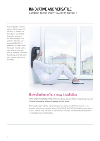4
INNOVATIVE and Versatile
CATERING TO THE WIDEST MARKETS POSSIBLE
Unrivalled benefits + easy installation
ACTIVE GREEN WINDOWS SOLUTIONS (REHAU Euro-Design Slide and REHAU Prestige-Design) represent
the latest technological advances in window and door design.
With nearly 6 years of expertise in product research and development, REHAU is renowned for it’s
innovation and advanced engineered designs. ACTIVE GREEN WINDOWS SOLUTIONS is proud to bring in
REHAU’s extensive range that meets the requirements of renovation and new construction applications
in residential and commercial buildings.
As a world leader in polymer
solutions, REHAU creates PVC
extrusions for windows and
doors that set new standards
for premium performance
and distinctive design. From
aesthetics to function and
durability, ACTIVE GREEN
WINDOWS SOLUTIONS benefit
from quality materials and the
most advanced technology.
ensures aesthetics, function and
durability by using high quality
input materials and advanced
technology.
 