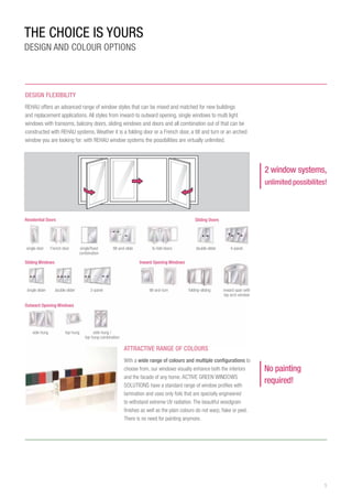 5
side-hung
DESIGN FLEXIBiLITY
REHAU offers an advanced range of window styles that can be mixed and matched for new buildings
and replacement applications. All styles from inward-to outward opening, single windows to multi light
windows with transoms, balcony doors, sliding windows and doors and all combination out of that can be
constructed with REHAU systems. Weather it is a folding door or a French door, a tilt and turn or an arched
window you are looking for: with REHAU window systems the possibilities are virtually unlimited.
ATTRACTIVE range OF colours
With a wide range of colours and multiple configurations to
choose from, our windows visually enhance both the interiors
and the facade of any home. ACTIVE GREEN WINDOWS
SOLUTIONS have a standard range of window profiles with
lamination and uses only foils that are specially engineered
to withstand extreme UV radiation. The beautiful woodgrain
finishes as well as the plain colours do not warp, flake or peel.
There is no need for painting anymore.
2 window systems,
unlimited possibilites!
inward span with
top arch window
folding-slidingtilt-and-turn
tilt-and-slide double slider 4-panel
3-panel
side-hung /
top-hung combination
single/fixed
combination
single slider double slider
top-hung
bi-fold doorsFrench doorsingle door
No painting
required!
THE CHOICE IS YOURS
DESIGN AND COLOUR OPTIONS
 