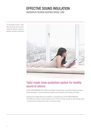 6
Effective SOUND INSULATion
Ingenious design keeping noise low
Tailor-made noise protection system for healthy
sound of silence
ACTIVE GREEN WINDOWS SOLUTIONS using REHAU Prestige Design are perfectly designed to reduce
sound transmission. The dual compression gaskets ensure tightness of the windows and doors.
Combined with suitable glazing and installed in a professional way, ACTIVE GREEN WINDOWS
SOLUTIONS can achieve a sound reduction of up to 40 dB. This easily exceeds the recommended sound
– proofing level for sleeping rooms even in busy town centres.
To concentrate at work or relax
after a hard day, the one factor
needed for optimum results is a
peaceful and quiet environment.
 