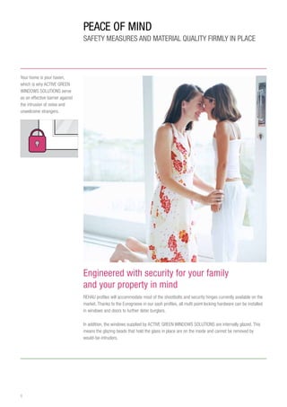 8
Engineered with security for your family
and your property in mind
REHAU profiles will accommodate most of the shootbolts and security hinges currently available on the
market. Thanks to the Eurogroove in our sash profiles, all multi point locking hardware can be installed
in windows and doors to further deter burglars.
In addition, the windows supplied by ACTIVE GREEN WINDOWS SOLUTIONS are internally glazed. This
means the glazing beads that hold the glass in place are on the inside and cannot be removed by
would-be-intruders.
Your home is your haven,
which is why ACTIVE GREEN
WINDOWS SOLUTIONS serve
as an effective barrier against
the intrusion of noise and
unwelcome strangers.
PEACE OF MIND
SAFETY MEASURES and material quality FIRMLY IN PLACE
 