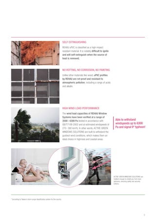 9
SELF EXTINGUISHING
REHAU uPVC is classified as a high-impact
resistant material. It is notably difficult to ignite
and will self-extinguish when the source of
heat is removed.
Able to withstand
windspeeds up to 6300
Pa and signal 9* typhoon!
High Wind Load Performance
The wind load capacities of REHAU Window
Systems have been verified at a range of
3500 - 6300 Pa (tested in accordance with
GB/T7106-2002 and at estimated windspeeds of
270- 380 km/h). In other words, ACTIVE GREEN
WINDOWS SOLUTIONS are built to withstand the
gustiest wind conditions, which makes them an
ideal choice in highrises and coastal areas.
no rotting, no corrosion, no painting
Unlike other materials like wood, uPVC profiles
by REHAU are rot-proof and resistant to
atmospheric pollution, including a range of acids
and alkalis.
ACTIVE GREEN WINDOWS SOLUTIONS are
resilient enough to shield you from even
typhoons, ensuring safety and security
indoors.
* According to Taiwan’s storm surge classification system for the country
 