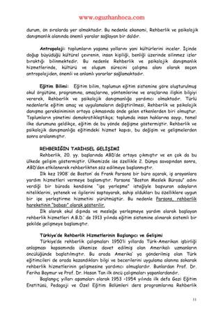 www.oguzhanhoca.com

durum, ön sıralarda yer almaktadır. Bu nedenle ekonomi, Rehberlik ve psikolojik
danışmanlık alanında önemli yaralar sağlayan bir daldır.

      Antropoloji: toplumların yaşama yollarını yani kültürlerini inceler. İçinde
doğup büyüdüğü kültürel çevrenin, insan kişiliği, benliği üzerinde silinmez izler
bıraktığı bilinmektedir. Bu nedenle Rehberlik ve psikolojik danışmanlık
hizmetlerinde, kültürü ve oluşum sürecini çalışma alanı olarak seçen
antropolojiden, önemli ve anlamlı yararlar sağlamaktadır.

       Eğitim Bilimi: Eğitim bilim, toplumun eğitim sistemine göre oluşturulmuş
okul örgütüne, programına, amaçlarına, yöntemlerine ve araçlarına ilişkin bilgiyi
vererek, Rehberlik ve psikolojik danışmanlığa yardımcı olmaktadır. Türlü
nedenlerle eğitim amaç ve uygulamaların değiştirilmesi, Rehberlik ve psikolojik
danışma gereksiniminin ortaya çıkmasında önde gelen etkenlerden biri olmuştur.
Toplumların yönetimi demokratikleştikçe; toplumda insan haklarına saygı, temel
ilke durumuna geldikçe, eğitim de bu yönde değişme göstermiştir. Rehberlik ve
psikolojik danışmanlığa eğitimdeki hizmet kapısı, bu değişim ve gelişmelerden
sonra aralanmıştır.

       REHBERİĞİN TARİHSEL GELİŞİMİ
       Rehberlik, 20. yy. başlarında ABD’de ortaya çıkmıştır ve en çok da bu
ülkede gelişim göstermiştir. Ülkemizde ise özellikle 2. Dünya savaşından sonra,
ABD’den etkilenerek rehberlikten söz edilmeye başlanmıştır.
       İlk kez 1908’ de Boston’ da Frank Parsons bir büro açarak, iş arayanlara
yardım hizmetleri vermeye başlamıştır. Parsons “Boston Meslek Bürosu” adını
verdiği bir büroda kendisine “işe yerleşme” isteğiyle başvuran adayların
niteliklerini, yetenek ve ilgilerini saptayarak, sahip oldukları bu özelliklere uygun
bir işe yerleştirme hizmetini yürütmüştür. Bu nedenle Parsons, rehberlik
hareketinin “babası” olarak gösterilir.
       İlk olarak okul dışında ve mesleğe yerleşmeye yardım olarak başlayan
rehberlik hizmetleri A.B.D.’ de 1913 yılında eğitim sistemine alınarak sistemli bir
şekilde gelişmeye başlamıştır.

      Türkiye’de Rehberlik Hizmetlerinin Başlangıcı ve Gelişimi
      Türkiye’de rehberlik çalışmaları 1950’li yıllarda Türk-Amerikan işbirliği
anlaşması kapsamında ülkemize davet edilmiş olan Amerikalı uzmanların
öncülüğünde başlatılmıştır. Bu arada Amerika’ ya gönderilmiş olan Türk
eğitimcileri de orada kazandıkları bilgi ve becerilerini uygulama alanına sokarak
rehberlik hizmetlerinin gelişmesine yardımcı olmuşlardır. Bunlardan Prof. Dr.
Feriha Baymur ve Prof. Dr. Hasan Tan ilk öncü çalışmaları yapanlardandır.
      Başlangıç yılları aşamaları olarak 1953 –1954 yılında ilk defa Gazi Eğitim
Enstitüsü, Pedagoji ve Özel Eğitim Bölümleri ders programlarına Rehberlik


                                                                                   11
 