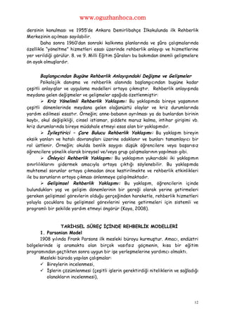 www.oguzhanhoca.com

dersinin konulması ve 1955’de Ankara Demirlibahçe İlkokulunda ilk Rehberlik
Merkezinin açılması sayılabilir.
       Daha sonra 1960’dan sonraki kalkınma planlarında ve şûra çalışmalarında
özellikle “yöneltme” hizmetleri esası üzerinde rehberlik anlayışı ve hizmetlerine
yer verildiği görülür. 8. ve 9. Milli Eğitim Şûraları bu bakımdan önemli gelişmelere
ön ayak olmuşlardır.


        Başlangıcından Bugüne Rehberlik Anlayışındaki Değişme ve Gelişmeler
        Psikolojik danışma ve rehberlik alanında başlangıcından bugüne kadar
çeşitli anlayışlar ve uygulama modelleri ortaya çıkmıştır. Rehberlik anlayışında
meydana gelen değişmeler ve gelişmeler aşağıda özetlenmiştir:
         Kriz Yönelimli Rehberlik Yaklaşımı: Bu yaklaşımda bireye yaşamının
çeşitli dönemlerinde meydana gelen olağanüstü olaylar ve kriz durumlarında
yardım edilmesi esastır. Örneğin; anne-babanın ayrılması ya da bunlardan birinin
kaybı, okul değişikliği, cinsel istismar, şiddete maruz kalma, intihar girişimi vb.
kriz durumlarında bireye müdahale etmeyi esas alan bir yaklaşımdır.
         İyileştirici – Çare Bulucu Rehberlik Yaklaşımı: Bu yaklaşım bireyin
eksik yanları ve hatalı davranışları üzerine odaklanır ve bunları tamamlayıcı bir
rol üstlenir. Örneğin; okulda benlik saygısı düşük öğrencilere veya başarısız
öğrencilere yönelik olarak bireysel ve/veya grup çalışmalarının yapılması gibi.
         Önleyici Rehberlik Yaklaşımı: Bu yaklaşımın yukarıdaki iki yaklaşımın
sınırlılıklarını gidermek amacıyla ortaya çıktığı söylenebilir. Bu yaklaşımda
muhtemel sorunlar ortaya çıkmadan önce kestirilmekte ve rehberlik etkinlikleri
ile bu sorunların ortaya çıkması önlenmeye çalışılmaktadır.
         Gelişimsel Rehberlik Yaklaşımı: Bu yaklaşım, öğrencilerin içinde
bulundukları yaş ve gelişim dönemlerinin bir gereği olarak yerine getirmeleri
gereken gelişimsel görevlerin olduğu gerçeğinden hareketle, rehberlik hizmetleri
yoluyla çocuklara bu gelişimsel görevlerini yerine getirmeleri için sistemli ve
programlı bir şekilde yardım etmeyi öngörür (Kaya, 2008).


                 TARİHSEL SÜREÇ İÇİNDE REHBERLİK MODELLERİ
      1. Parsonian Model
      1908 yılında Frank Parsons ilk mesleki büroyu kurmuştur. Amacı, endüstri
bölgelerinde iş aramakta olan birçok vasıfsız göçmenin, kısa bir eğitim
programından geçtikten sonra uygun bir işe yerleşmelerine yardımcı olmaktı.
      Mesleki büroda yapılan çalışmalar:
       Bireylerin incelenmesi,
       İşlerin çözümlenmesi (çeşitli işlerin gerektirdiği niteliklerin ve sağladığı
          olanakların incelenmesi),




                                                                                  12
 