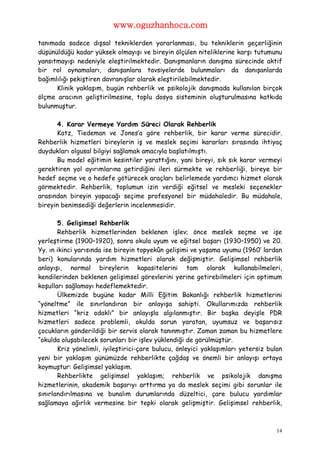 www.oguzhanhoca.com

tanımada sadece dışsal tekniklerden yararlanması, bu tekniklerin geçerliğinin
düşünüldüğü kadar yüksek olmayışı ve bireyin ölçülen niteliklerine karşı tutumunu
yansıtmayışı nedeniyle eleştirilmektedir. Danışmanların danışma sürecinde aktif
bir rol oynamaları, danışanlara tavsiyelerde bulunmaları da danışanlarda
bağımlılığı pekiştiren davranışlar olarak eleştirilebilmektedir.
      Klinik yaklaşım, bugün rehberlik ve psikolojik danışmada kullanılan birçok
ölçme aracının geliştirilmesine, toplu dosya sisteminin oluşturulmasına katkıda
bulunmuştur.

      4. Karar Vermeye Yardım Süreci Olarak Rehberlik
      Katz, Tiedeman ve Jones’a göre rehberlik, bir karar verme sürecidir.
Rehberlik hizmetleri bireylerin iş ve meslek seçimi kararları sırasında ihtiyaç
duydukları olgusal bilgiyi sağlamak amacıyla başlatılmıştı.
      Bu model eğitimin kesintiler yarattığını, yani bireyi, sık sık karar vermeyi
gerektiren yol ayırımlarına getirdiğini ileri sürmekte ve rehberliği, bireye bir
hedef seçme ve o hedefe götürecek araçları belirlemede yardımcı hizmet olarak
görmektedir. Rehberlik, toplumun izin verdiği eğitsel ve mesleki seçenekler
arasından bireyin yapacağı seçime profesyonel bir müdahaledir. Bu müdahale,
bireyin benimsediği değerlerin incelenmesidir.

       5. Gelişimsel Rehberlik
       Rehberlik hizmetlerinden beklenen işlev; önce meslek seçme ve işe
yerleştirme (1900–1920), sonra okula uyum ve eğitsel başarı (1930–1950) ve 20.
Yy. ın ikinci yarısında ise bireyin topyekûn gelişimi ve yaşama uyumu (1960’ lardan
beri) konularında yardım hizmetleri olarak değişmiştir. Gelişimsel rehberlik
anlayışı, normal bireylerin kapasitelerini tam olarak kullanabilmeleri,
kendilerinden beklenen gelişimsel görevlerini yerine getirebilmeleri için optimum
koşulları sağlamayı hedeflemektedir.
       Ülkemizde bugüne kadar Milli Eğitim Bakanlığı rehberlik hizmetlerini
“yöneltme” ile sınırlandıran bir anlayışa sahipti. Okullarımızda rehberlik
hizmetleri “kriz odaklı” bir anlayışla algılanmıştır. Bir başka deyişle PDR
hizmetleri sadece problemli, okulda sorun yaratan, uyumsuz ve başarısız
çocukların gönderildiği bir servis olarak tanınmıştır. Zaman zaman bu hizmetlere
“okulda oluşabilecek sorunları bir işlev yüklendiği de görülmüştür.
       Kriz yönelimli, iyileştirici-çare bulucu, önleyici yaklaşımları yetersiz bulan
yeni bir yaklaşım günümüzde rehberlikte çağdaş ve önemli bir anlayışı ortaya
koymuştur: Gelişimsel yaklaşım.
       Rehberlikte gelişimsel yaklaşım; rehberlik ve psikolojik danışma
hizmetlerinin, akademik başarıyı arttırma ya da meslek seçimi gibi sorunlar ile
sınırlandırılmasına ve bunalım durumlarında düzeltici, çare bulucu yardımlar
sağlamaya ağırlık vermesine bir tepki olarak gelişmiştir. Gelişimsel rehberlik,



                                                                                   14
 