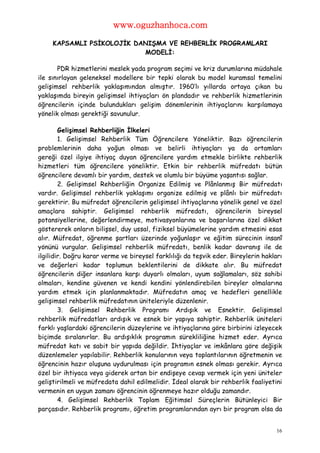www.oguzhanhoca.com

     KAPSAMLI PSİKOLOJİK DANIŞMA VE REHBERLİK PROGRAMLARI
                           MODELİ:

       PDR hizmetlerini meslek yada program seçimi ve kriz durumlarına müdahale
ile sınırlayan geleneksel modellere bir tepki olarak bu model kuramsal temelini
gelişimsel rehberlik yaklaşımından almıştır. 1960’lı yıllarda ortaya çıkan bu
yaklaşımda bireyin gelişimsel ihtiyaçları ön plandadır ve rehberlik hizmetlerinin
öğrencilerin içinde bulundukları gelişim dönemlerinin ihtiyaçlarını karşılamaya
yönelik olması gerektiği savunulur.

        Gelişimsel Rehberliğin İlkeleri
        1. Gelişimsel Rehberlik Tüm Öğrencilere Yöneliktir. Bazı öğrencilerin
problemlerinin daha yoğun olması ve belirli ihtiyaçları ya da ortamları
gereği özel ilgiye ihtiyaç duyan öğrencilere yardım etmekle birlikte rehberlik
hizmetleri tüm öğrencilere yöneliktir. Etkin bir rehberlik müfredatı bütün
öğrencilere devamlı bir yardım, destek ve olumlu bir büyüme yaşantısı sağlar.
        2. Gelişimsel Rehberliğin Organize Edilmiş ve Plânlanmış Bir müfredatı
vardır. Gelişimsel rehberlik yaklaşımı organize edilmiş ve plânlı bir müfredatı
gerektirir. Bu müfredat öğrencilerin gelişimsel ihtiyaçlarına yönelik genel ve özel
amaçlara sahiptir. Gelişimsel rehberlik müfredatı, öğrencilerin bireysel
potansiyellerine, değerlendirmeye, motivasyonlarına ve başarılarına özel dikkat
göstererek onların bilişsel, duy ussal, fiziksel büyümelerine yardım etmesini esas
alır. Müfredat, öğrenme şartları üzerinde yoğunlaşır ve eğitim sürecinin insanî
yönünü vurgular. Gelişimsel rehberlik müfredatı, benlik kadar davranış ile de
ilgilidir. Doğru karar verme ve bireysel farklılığı da teşvik eder. Bireylerin hakları
ve değerleri kadar toplumun beklentilerini de dikkate alır. Bu müfredat
öğrencilerin diğer insanlara karşı duyarlı olmaları, uyum sağlamaları, söz sahibi
olmaları, kendine güvenen ve kendi kendini yönlendirebilen bireyler olmalarına
yardım etmek için planlanmaktadır. Müfredatın amaç ve hedefleri genellikle
gelişimsel rehberlik müfredatının üniteleriyle düzenlenir.
        3. Gelişimsel Rehberlik Programı Ardışık ve Esnektir. Gelişimsel
rehberlik müfredatları ardışık ve esnek bir yapıya sahiptir. Rehberlik üniteleri
farklı yaşlardaki öğrencilerin düzeylerine ve ihtiyaçlarına göre birbirini izleyecek
biçimde sıralanırlar. Bu ardışıklık programın sürekliliğine hizmet eder. Ayrıca
müfredat katı ve sabit bir yapıda değildir. İhtiyaçlar ve imkânlara göre değişik
düzenlemeler yapılabilir. Rehberlik konularının veya toplantılarının öğretmenin ve
öğrencinin hazır oluşuna uydurulması için programın esnek olması gerekir. Ayrıca
özel bir ihtiyaca veya giderek artan bir endişeye cevap vermek için yeni üniteler
geliştirilmeli ve müfredata dahil edilmelidir. İdeal olarak bir rehberlik faaliyetini
vermenin en uygun zamanı öğrencinin öğrenmeye hazır olduğu zamandır.
        4. Gelişimsel Rehberlik Toplam Eğitimsel Süreçlerin Bütünleyici Bir
parçasıdır. Rehberlik programı, öğretim programlarından ayrı bir program olsa da


                                                                                    16
 