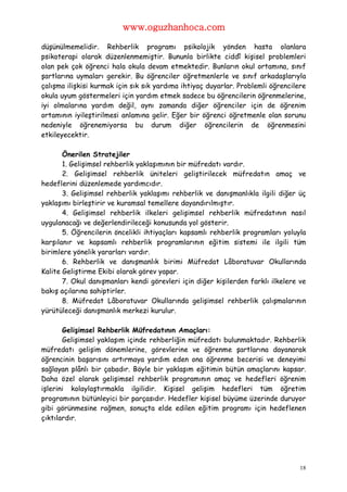 www.oguzhanhoca.com

düşünülmemelidir. Rehberlik programı psikolojik yönden hasta olanlara
psikoterapi olarak düzenlenmemiştir. Bununla birlikte ciddî kişisel problemleri
olan pek çok öğrenci hala okula devam etmektedir. Bunların okul ortamına, sınıf
şartlarına uymaları gerekir. Bu öğrenciler öğretmenlerle ve sınıf arkadaşlarıyla
çalışma ilişkisi kurmak için sık sık yardıma ihtiyaç duyarlar. Problemli öğrencilere
okula uyum göstermeleri için yardım etmek sadece bu öğrencilerin öğrenmelerine,
iyi olmalarına yardım değil, aynı zamanda diğer öğrenciler için de öğrenim
ortamının iyileştirilmesi anlamına gelir. Eğer bir öğrenci öğretmenle olan sorunu
nedeniyle öğrenemiyorsa bu durum diğer öğrencilerin de öğrenmesini
etkileyecektir.

       Önerilen Stratejiler
       1. Gelişimsel rehberlik yaklaşımının bir müfredatı vardır.
       2. Gelişimsel rehberlik üniteleri geliştirilecek müfredatın amaç ve
hedeflerini düzenlemede yardımcıdır.
       3. Gelişimsel rehberlik yaklaşımı rehberlik ve danışmanlıkla ilgili diğer üç
yaklaşımı birleştirir ve kuramsal temellere dayandırılmıştır.
       4. Gelişimsel rehberlik ilkeleri gelişimsel rehberlik müfredatının nasıl
uygulanacağı ve değerlendirileceği konusunda yol gösterir.
       5. Öğrencilerin öncelikli ihtiyaçları kapsamlı rehberlik programları yoluyla
karşılanır ve kapsamlı rehberlik programlarının eğitim sistemi ile ilgili tüm
birimlere yönelik yararları vardır.
       6. Rehberlik ve danışmanlık birimi Müfredat Lâboratuvar Okullarında
Kalite Geliştirme Ekibi olarak görev yapar.
       7. Okul danışmanları kendi görevleri için diğer kişilerden farklı ilkelere ve
bakış açılarına sahiptirler.
       8. Müfredat Lâboratuvar Okullarında gelişimsel rehberlik çalışmalarının
yürütüleceği danışmanlık merkezi kurulur.

       Gelişimsel Rehberlik Müfredatının Amaçları:
       Gelişimsel yaklaşım içinde rehberliğin müfredatı bulunmaktadır. Rehberlik
müfredatı gelişim dönemlerine, görevlerine ve öğrenme şartlarına dayanarak
öğrencinin başarısını artırmaya yardım eden ona öğrenme becerisi ve deneyimi
sağlayan plânlı bir çabadır. Böyle bir yaklaşım eğitimin bütün amaçlarını kapsar.
Daha özel olarak gelişimsel rehberlik programının amaç ve hedefleri öğrenim
işlerini kolaylaştırmakla ilgilidir. Kişisel gelişim hedefleri tüm öğretim
programının bütünleyici bir parçasıdır. Hedefler kişisel büyüme üzerinde duruyor
gibi görünmesine rağmen, sonuçta elde edilen eğitim programı için hedeflenen
çıktılardır.




                                                                                  18
 
